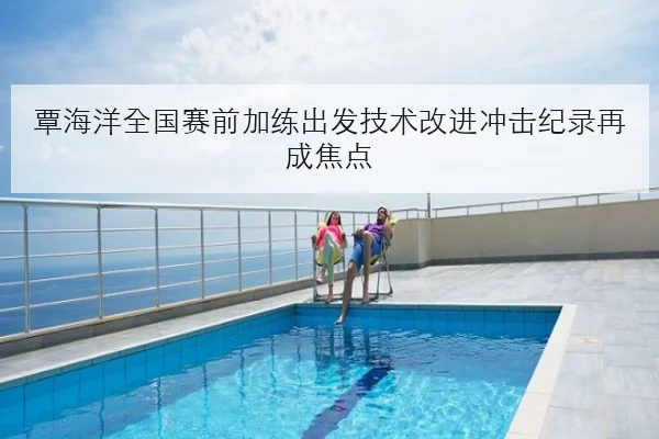 覃海洋全国赛前加练出发技术改进冲击纪录再成焦点
