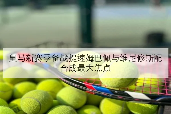 皇马新赛季备战提速姆巴佩与维尼修斯配合成最大焦点